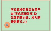 李鑫直播带货益生菌平台(李鑫直播带货 益生菌销售火遍，成为新晋销售红人)