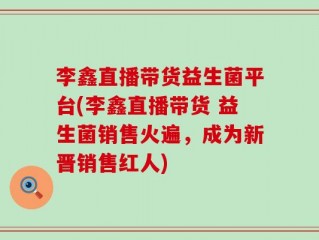 李鑫直播带货益生菌平台(李鑫直播带货 益生菌销售火遍，成为新晋销售红人)