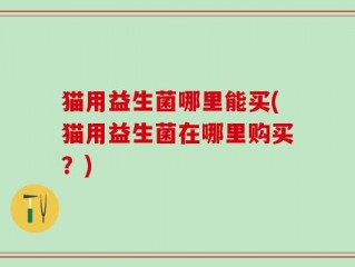 猫用益生菌哪里能买(猫用益生菌在哪里购买？)