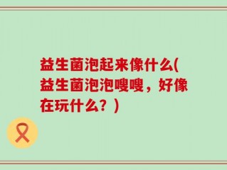 益生菌泡起来像什么(益生菌泡泡嗖嗖，好像在玩什么？)