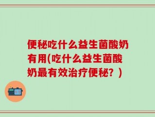 便秘吃什么益生菌酸奶有用(吃什么益生菌酸奶最有效治疗便秘？)