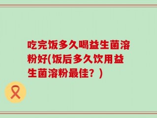吃完饭多久喝益生菌溶粉好(饭后多久饮用益生菌溶粉最佳？)