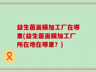益生菌面膜加工厂在哪里(益生菌面膜加工厂所在地在哪里？)