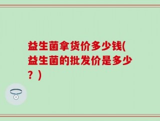 益生菌拿货价多少钱(益生菌的批发价是多少？)