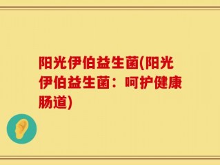 阳光伊伯益生菌(阳光伊伯益生菌：呵护健康肠道)