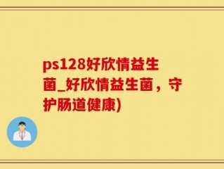 ps128好欣情益生菌_好欣情益生菌，守护肠道健康)