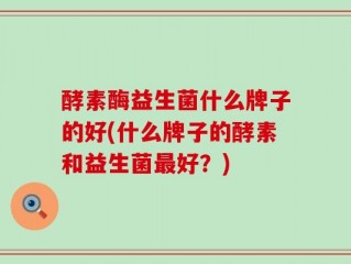 酵素酶益生菌什么牌子的好(什么牌子的酵素和益生菌最好？)