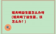 姐夫喝益生菌怎么办呀(姐夫喝了益生菌，该怎么办？)