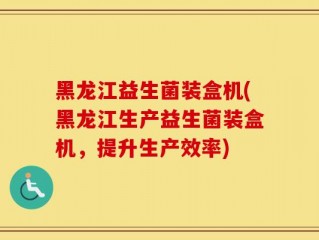 黑龙江益生菌装盒机(黑龙江生产益生菌装盒机，提升生产效率)
