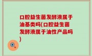 口腔益生菌发酵液属于油基类吗(口腔益生菌发酵液属于油性产品吗)