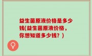 益生菌原液价格是多少钱(益生菌原液价格，你想知道多少钱？)