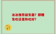 冰冰推荐益生菌？醪糟生吃还是熟吃好？