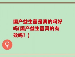 国产益生菌是真的吗好吗(国产益生菌真的有效吗？)