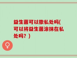 益生菌可以撒私处吗(可以将益生菌涂抹在私处吗？)