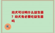 幼犬可以喝什么益生菌？幼犬有必要吃益生菌吗