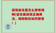 袋装益生菌怎么使用视频(益生菌袋装正确用法，视频教你如何使用！)
