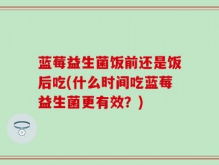 蓝莓益生菌饭前还是饭后吃(什么时间吃蓝莓益生菌更有效？)