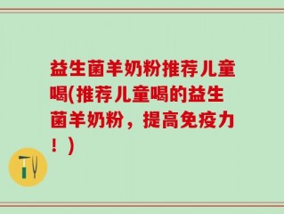 益生菌羊奶粉推荐儿童喝(推荐儿童喝的益生菌羊奶粉，提高免疫力！)