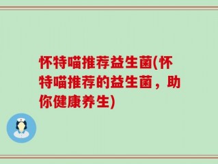 怀特喵推荐益生菌(怀特喵推荐的益生菌，助你健康养生)
