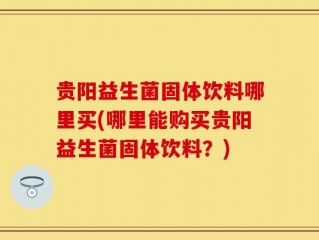 贵阳益生菌固体饮料哪里买(哪里能购买贵阳益生菌固体饮料？)