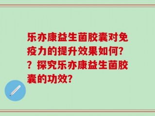 乐亦康益生菌胶囊对免疫力的提升效果如何？？探究乐亦康益生菌胶囊的功效？