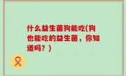 什么益生菌狗能吃(狗也能吃的益生菌，你知道吗？)