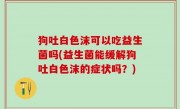 狗吐白色沫可以吃益生菌吗(益生菌能缓解狗吐白色沫的症状吗？)
