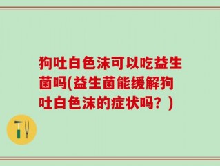 狗吐白色沫可以吃益生菌吗(益生菌能缓解狗吐白色沫的症状吗？)