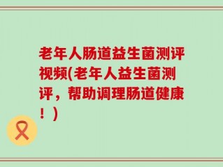 老年人肠道益生菌测评视频(老年人益生菌测评，帮助调理肠道健康！)