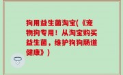狗用益生菌淘宝(《宠物狗专用！从淘宝购买益生菌，维护狗狗肠道健康》)