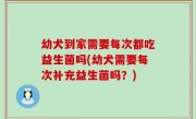 幼犬到家需要每次都吃益生菌吗(幼犬需要每次补充益生菌吗？)