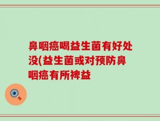 鼻咽癌喝益生菌有好处没(益生菌或对预防鼻咽癌有所裨益