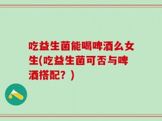 吃益生菌能喝啤酒么女生(吃益生菌可否与啤酒搭配？)