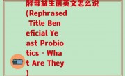 酵母益生菌英文怎么说(Rephrased Title Beneficial Yeast Probiotics - What Are They)