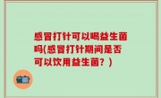 感冒打针可以喝益生菌吗(感冒打针期间是否可以饮用益生菌？)