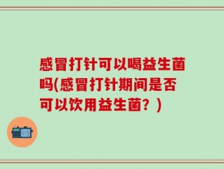 感冒打针可以喝益生菌吗(感冒打针期间是否可以饮用益生菌？)