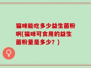 猫咪能吃多少益生菌粉啊(猫咪可食用的益生菌粉量是多少？)