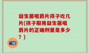 益生菌咀爵片孩子吃几片(孩子服用益生菌咀爵片的正确剂量是多少？)