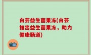 白芸益生菌果冻(白芸推出益生菌果冻，助力健康肠道)