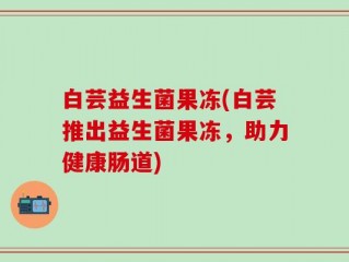 白芸益生菌果冻(白芸推出益生菌果冻，助力健康肠道)