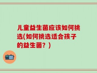 儿童益生菌应该如何挑选(如何挑选适合孩子的益生菌？)