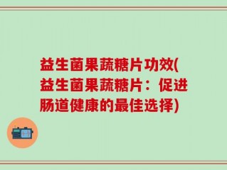 益生菌果蔬糖片功效(益生菌果蔬糖片：促进肠道健康的最佳选择)