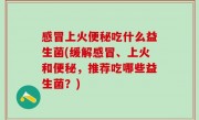 感冒上火便秘吃什么益生菌(缓解感冒、上火和便秘，推荐吃哪些益生菌？)