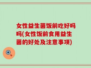 女性益生菌饭前吃好吗吗(女性饭前食用益生菌的好处及注意事项)