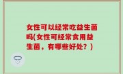 女性可以经常吃益生菌吗(女性可经常食用益生菌，有哪些好处？)
