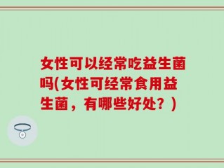 女性可以经常吃益生菌吗(女性可经常食用益生菌，有哪些好处？)