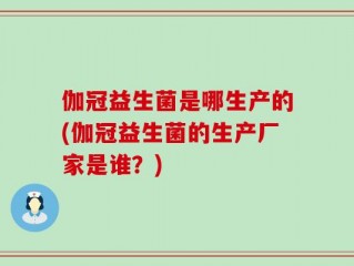 伽冠益生菌是哪生产的(伽冠益生菌的生产厂家是谁？)