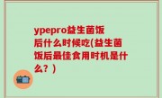 ypepro益生菌饭后什么时候吃(益生菌饭后最佳食用时机是什么？)