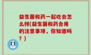 益生菌和药一起吃会怎么样(益生菌和药合用的注意事项，你知道吗？)