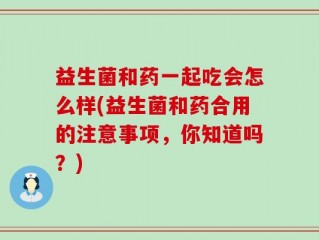益生菌和药一起吃会怎么样(益生菌和药合用的注意事项，你知道吗？)